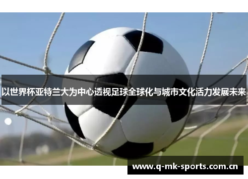 以世界杯亚特兰大为中心透视足球全球化与城市文化活力发展未来 以世界杯亚特兰大为中心透视足球全球化与城市文化活力发展未来